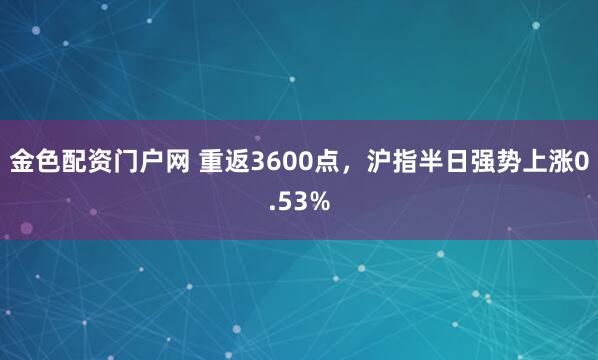 金色配资门户网 重返3600点，沪指半日强势上涨0.53%