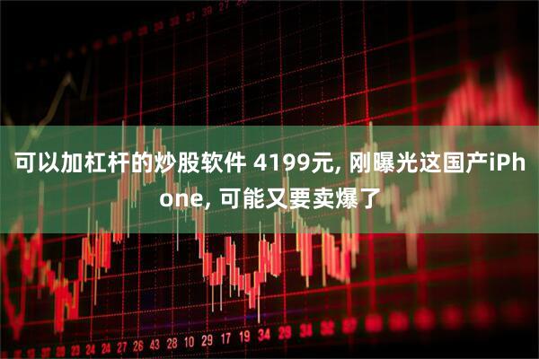 可以加杠杆的炒股软件 4199元, 刚曝光这国产iPhone, 可能又要卖爆了