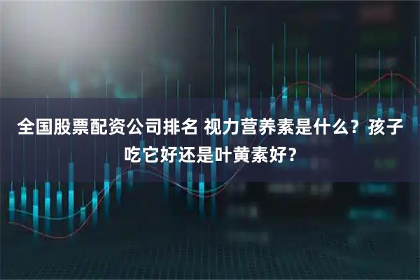 全国股票配资公司排名 视力营养素是什么？孩子吃它好还是叶黄素好？