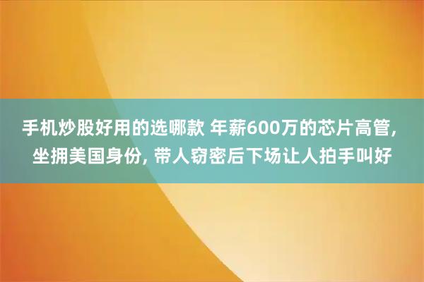 手机炒股好用的选哪款 年薪600万的芯片高管, 坐拥美国身份, 带人窃密后下场让人拍手叫好