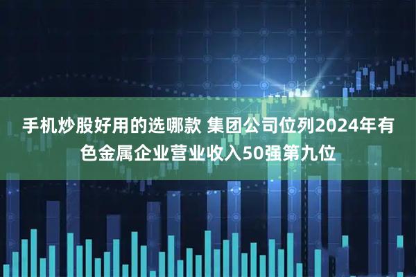 手机炒股好用的选哪款 集团公司位列2024年有色金属企业营业收入50强第九位