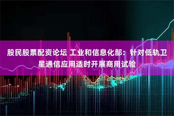 股民股票配资论坛 工业和信息化部：针对低轨卫星通信应用适时开展商用试验