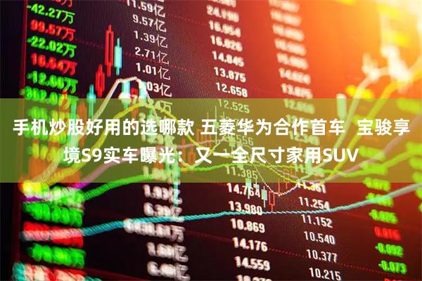 手机炒股好用的选哪款 五菱华为合作首车  宝骏享境S9实车曝光：又一全尺寸家用SUV