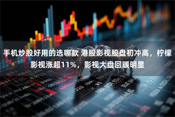 手机炒股好用的选哪款 港股影视股盘初冲高，柠檬影视涨超11%，影视大盘回暖明显