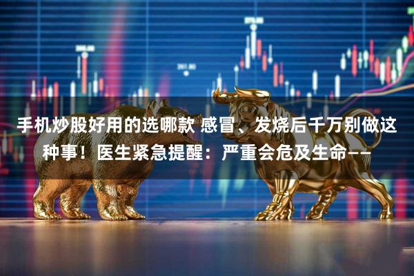 手机炒股好用的选哪款 感冒、发烧后千万别做这种事！医生紧急提醒：严重会危及生命——