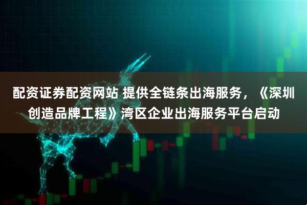 配资证券配资网站 提供全链条出海服务，《深圳创造品牌工程》湾区企业出海服务平台启动