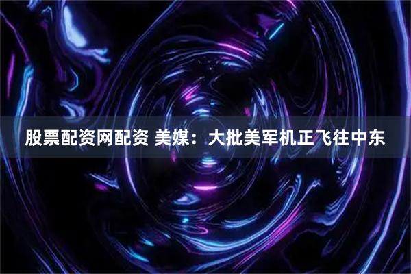 股票配资网配资 美媒：大批美军机正飞往中东