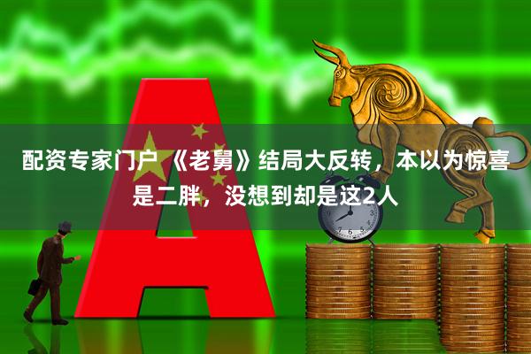 配资专家门户 《老舅》结局大反转，本以为惊喜是二胖，没想到却是这2人
