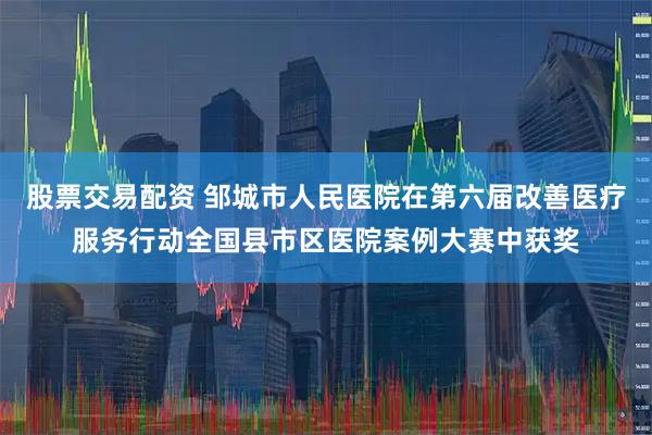 股票交易配资 邹城市人民医院在第六届改善医疗服务行动全国县市区医院案例大赛中获奖