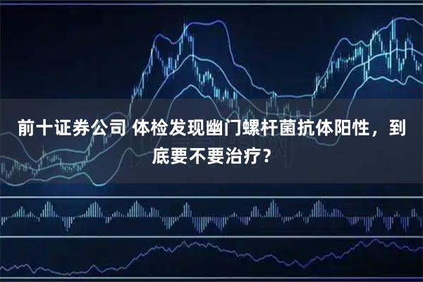 前十证券公司 体检发现幽门螺杆菌抗体阳性，到底要不要治疗？