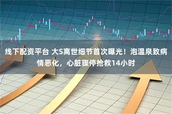 线下配资平台 大S离世细节首次曝光！泡温泉致病情恶化，心脏骤停抢救14小时