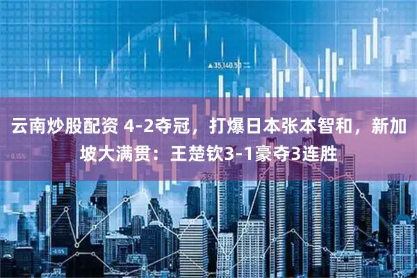 云南炒股配资 4-2夺冠，打爆日本张本智和，新加坡大满贯：王楚钦3-1豪夺3连胜