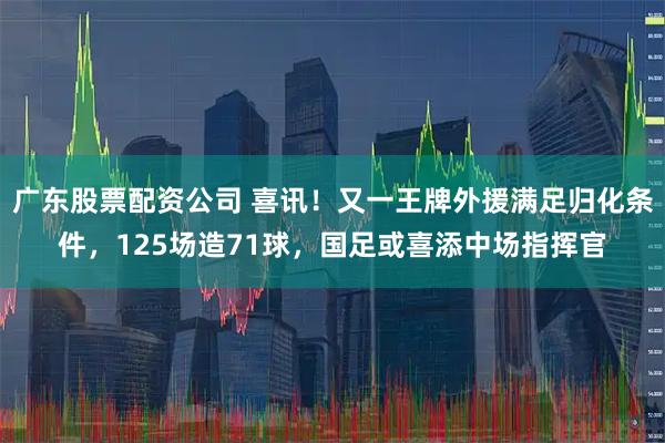 广东股票配资公司 喜讯！又一王牌外援满足归化条件，125场造71球，国足或喜添中场指挥官