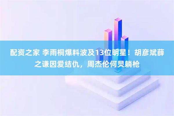 配资之家 李雨桐爆料波及13位明星！胡彦斌薛之谦因爱结仇，周杰伦何炅躺枪