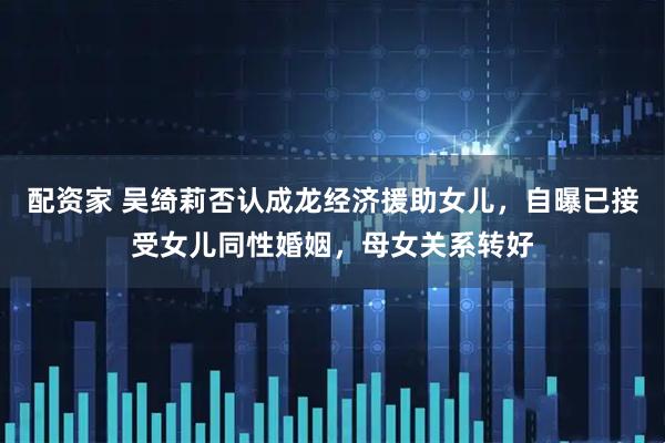 配资家 吴绮莉否认成龙经济援助女儿，自曝已接受女儿同性婚姻，母女关系转好