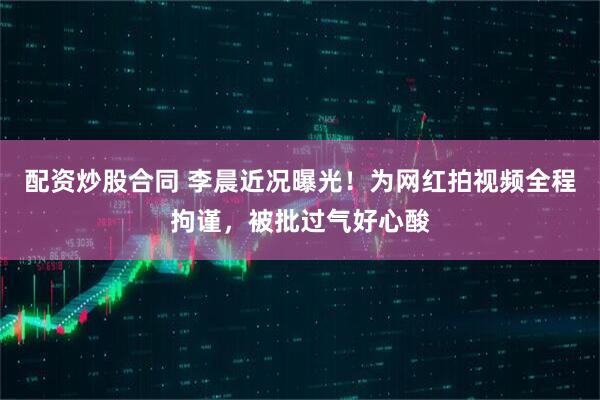 配资炒股合同 李晨近况曝光！为网红拍视频全程拘谨，被批过气好心酸