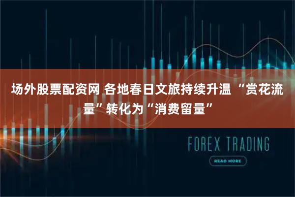 场外股票配资网 各地春日文旅持续升温 “赏花流量”转化为“消费留量”