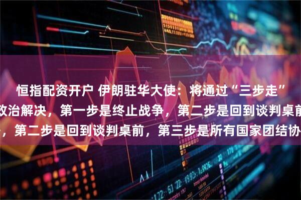恒指配资开户 伊朗驻华大使：将通过“三步走”推动当前局势的缓和与政治解决，第一步是终止战争，第二步是回到谈判桌前，第三步是所有国家团结协作