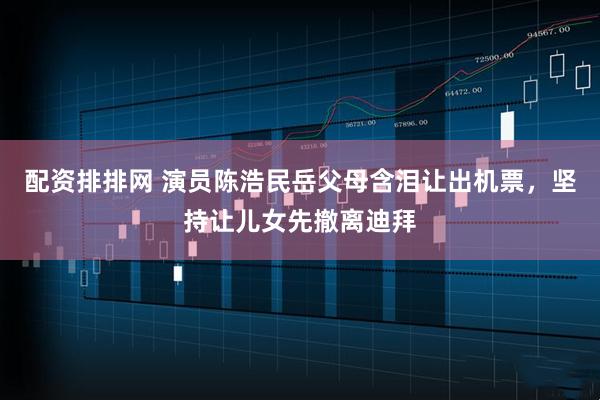 配资排排网 演员陈浩民岳父母含泪让出机票，坚持让儿女先撤离迪拜