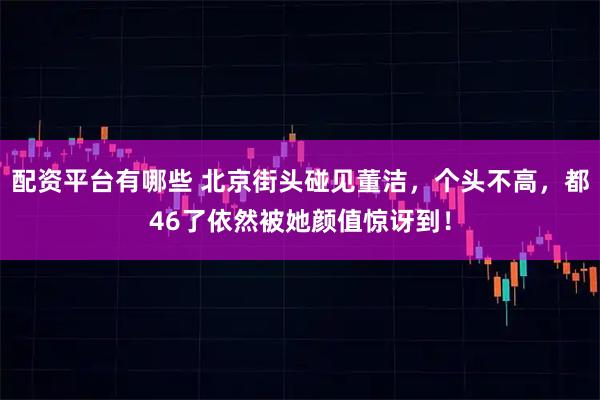 配资平台有哪些 北京街头碰见董洁，个头不高，都46了依然被她颜值惊讶到！