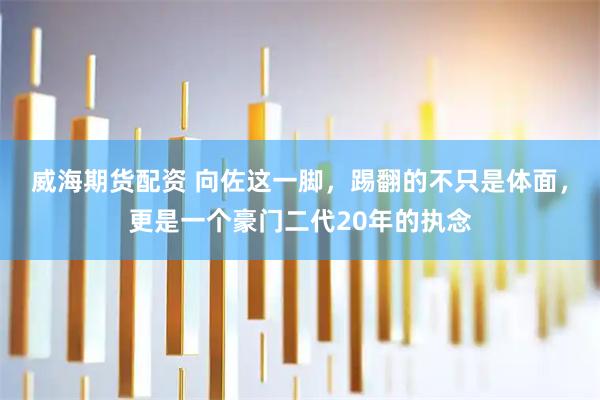 威海期货配资 向佐这一脚，踢翻的不只是体面，更是一个豪门二代20年的执念