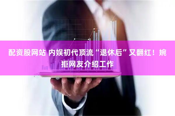配资股网站 内娱初代顶流“退休后”又翻红！婉拒网友介绍工作