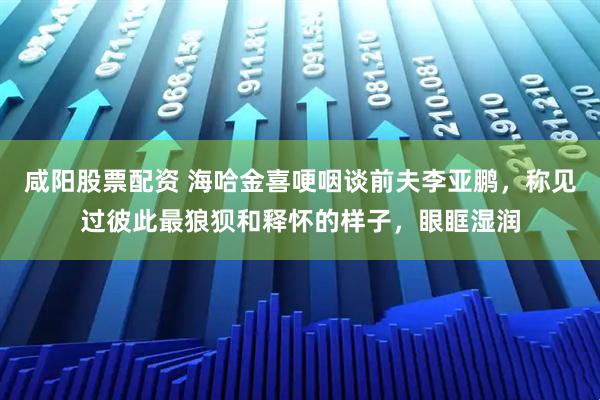 咸阳股票配资 海哈金喜哽咽谈前夫李亚鹏，称见过彼此最狼狈和释怀的样子，眼眶湿润