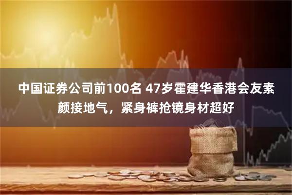 中国证券公司前100名 47岁霍建华香港会友素颜接地气，紧身裤抢镜身材超好