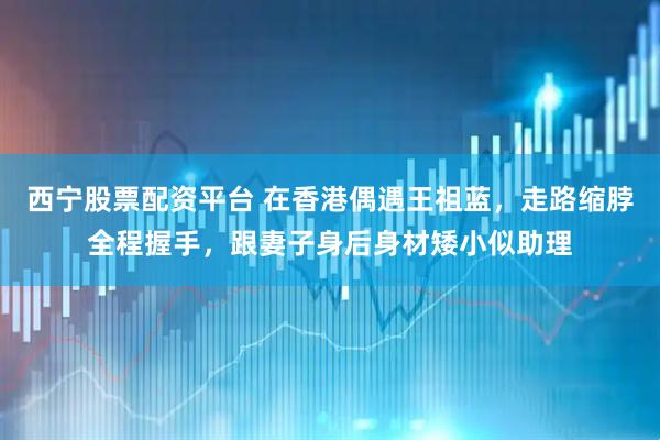 西宁股票配资平台 在香港偶遇王祖蓝，走路缩脖全程握手，跟妻子身后身材矮小似助理