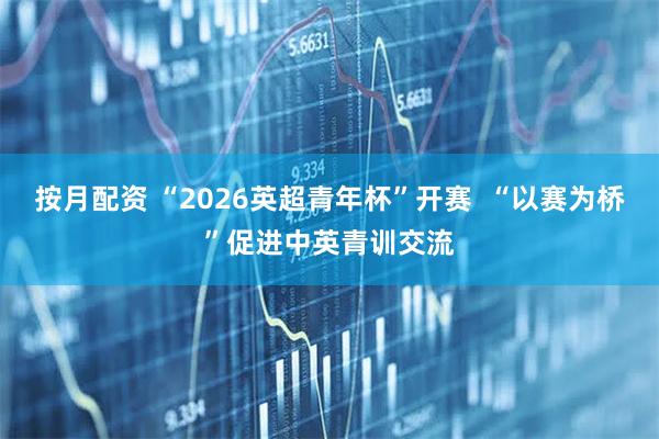 按月配资 “2026英超青年杯”开赛  “以赛为桥”促进中英青训交流