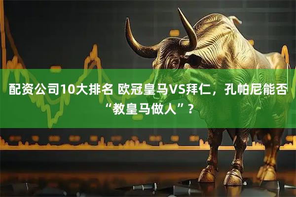 配资公司10大排名 欧冠皇马VS拜仁，孔帕尼能否“教皇马做人”？