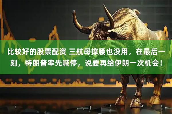 比较好的股票配资 三航母撑腰也没用，在最后一刻，特朗普率先喊停，说要再给伊朗一次机会！