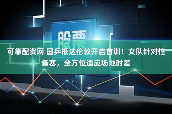 可靠配资网 国乒抵达伦敦开启首训！女队针对性备赛，全方位适应场地时差