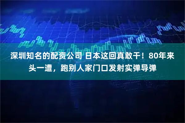 深圳知名的配资公司 日本这回真敢干！80年来头一遭，跑别人家门口发射实弹导弹