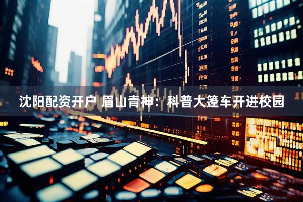 沈阳配资开户 眉山青神：科普大篷车开进校园