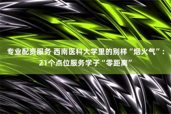 专业配资服务 西南医科大学里的别样“烟火气”：21个点位服务学子“零距离”