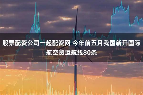 股票配资公司一起配资网 今年前五月我国新开国际航空货运航线80条