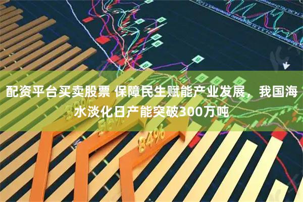 配资平台买卖股票 保障民生赋能产业发展，我国海水淡化日产能突破300万吨