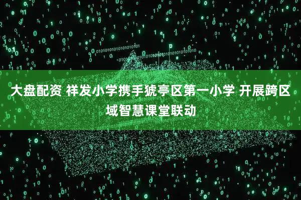 大盘配资 祥发小学携手猇亭区第一小学 开展跨区域智慧课堂联动
