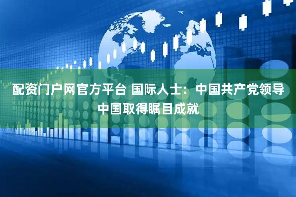 配资门户网官方平台 国际人士：中国共产党领导中国取得瞩目成就