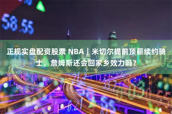 正规实盘配资股票 NBA｜米切尔提前顶薪续约骑士，詹姆斯还会回家乡效力吗？